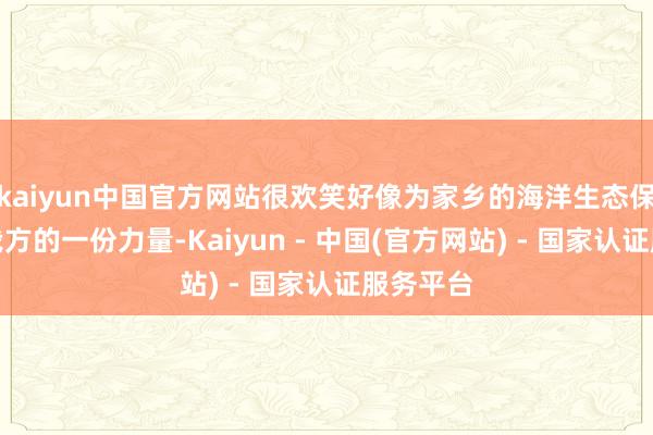 kaiyun中国官方网站很欢笑好像为家乡的海洋生态保护孝顺我方的一份力量-Kaiyun - 中国(官方网站) - 国家认证服务平台
