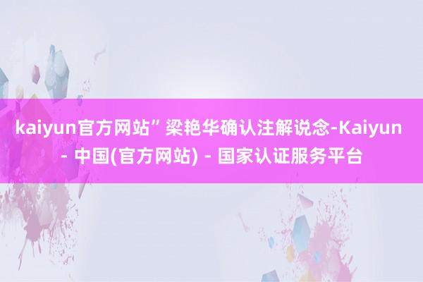 kaiyun官方网站”梁艳华确认注解说念-Kaiyun - 中国(官方网站) - 国家认证服务平台