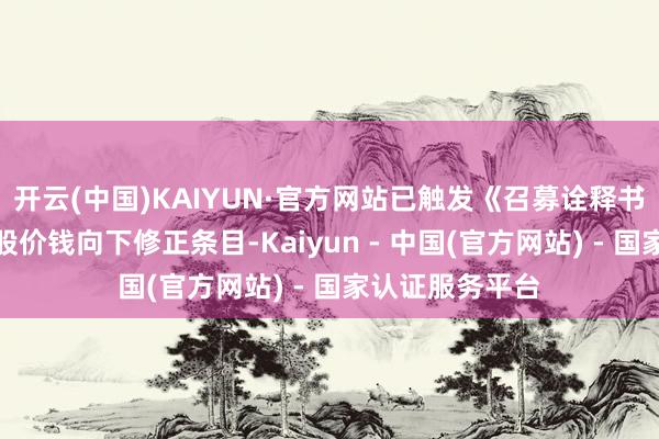 开云(中国)KAIYUN·官方网站已触发《召募诠释书》中划定的转股价钱向下修正条目-Kaiyun - 中国(官方网站) - 国家认证服务平台