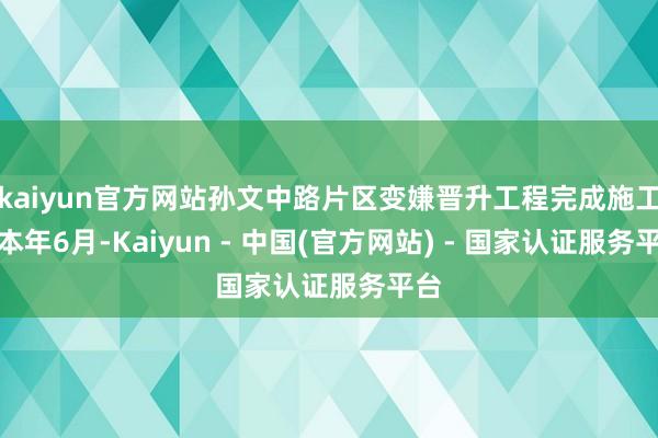 kaiyun官方网站孙文中路片区变嫌晋升工程完成施工；本年6月-Kaiyun - 中国(官方网站) - 国家认证服务平台