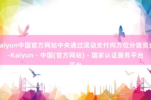 kaiyun中国官方网站中央通过滚动支付向方位分拨资金-Kaiyun - 中国(官方网站) - 国家认证服务平台