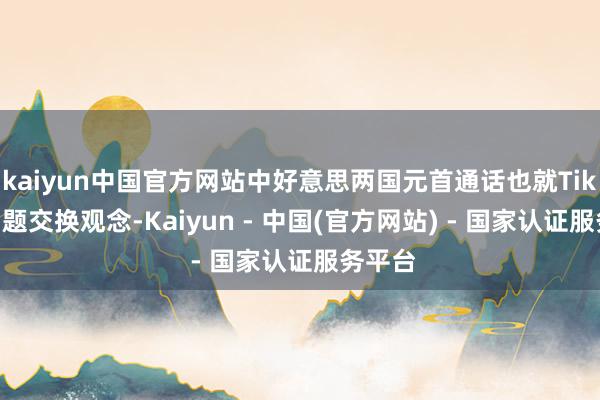 kaiyun中国官方网站中好意思两国元首通话也就TikTok问题交换观念-Kaiyun - 中国(官方网站) - 国家认证服务平台