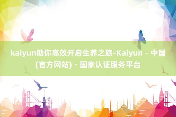 kaiyun助你高效开启生养之旅-Kaiyun - 中国(官方网站) - 国家认证服务平台