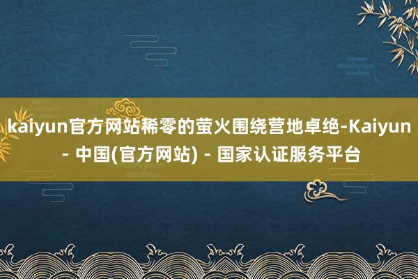 kaiyun官方网站稀零的萤火围绕营地卓绝-Kaiyun - 中国(官方网站) - 国家认证服务平台