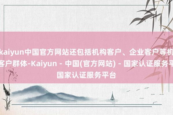 kaiyun中国官方网站还包括机构客户、企业客户等机构客户群体-Kaiyun - 中国(官方网站) - 国家认证服务平台